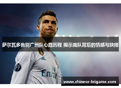 萨尔瓦多告别广州队心路历程 揭示离队背后的情感与抉择